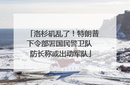洛杉矶乱了！特朗普下令部署国民警卫队 防长称或出动军队