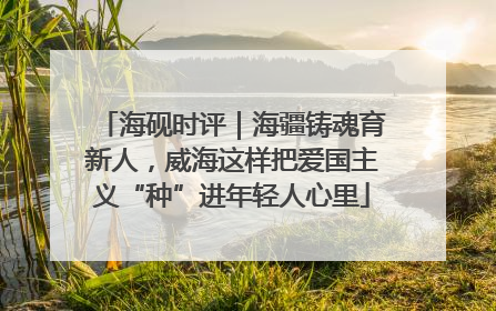 海砚时评｜海疆铸魂育新人，威海这样把爱国主义“种”进年轻人心里