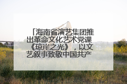 海南省演艺集团推出革命文化艺术党课《琼崖之光》，以文艺叙事致敬中国共产党成立104周年