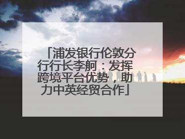 浦发银行伦敦分行行长李舸：发挥跨境平台优势，助力中英经贸合作