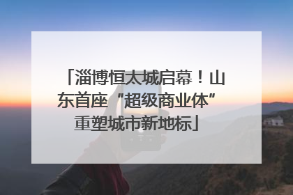 淄博恒太城启幕！山东首座“超级商业体”重塑城市新地标