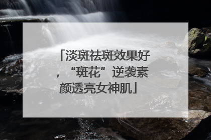 淡斑祛斑效果好，“斑花”逆袭素颜透亮女神肌