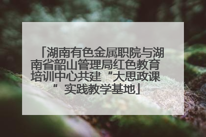 湖南有色金属职院与湖南省韶山管理局红色教育培训中心共建“大思政课”实践教学基地