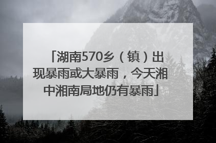 湖南570乡（镇）出现暴雨或大暴雨，今天湘中湘南局地仍有暴雨