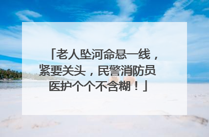 老人坠河命悬一线，紧要关头，民警消防员医护个个不含糊！