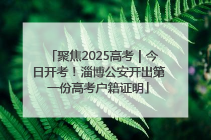 聚焦2025高考｜今日开考！淄博公安开出第一份高考户籍证明