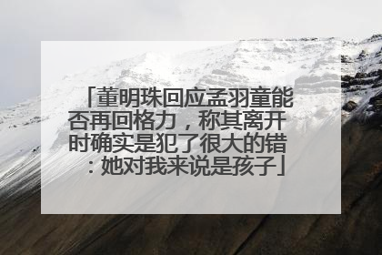 董明珠回应孟羽童能否再回格力，称其离开时确实是犯了很大的错：她对我来说是孩子