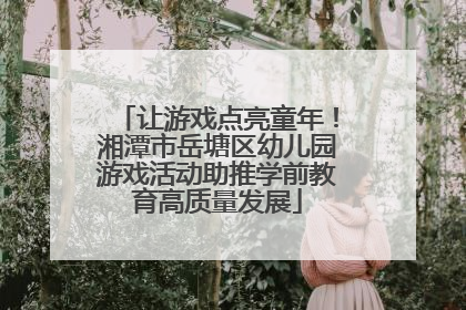 让游戏点亮童年！湘潭市岳塘区幼儿园游戏活动助推学前教育高质量发展