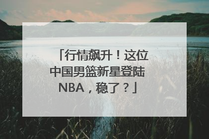 行情飙升！这位中国男篮新星登陆NBA，稳了？