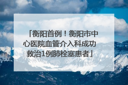 衡阳首例！衡阳市中心医院血管介入科成功救治1例肺栓塞患者