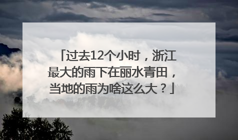 过去12个小时，浙江最大的雨下在丽水青田，当地的雨为啥这么大？