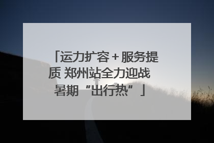运力扩容＋服务提质 郑州站全力迎战暑期“出行热”