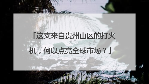 这支来自贵州山区的打火机，何以点亮全球市场？