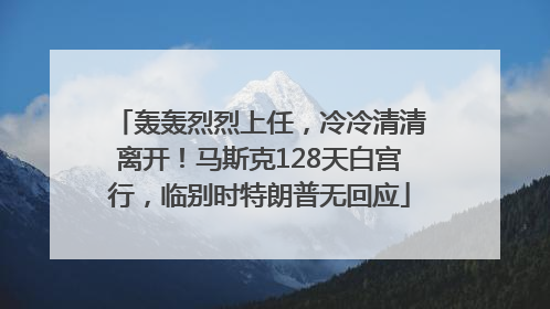 轰轰烈烈上任，冷冷清清离开！马斯克128天白宫行，临别时特朗普无回应