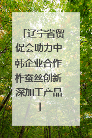 辽宁省贸促会助力中韩企业合作柞蚕丝创新深加工产品