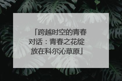 跨越时空的青春对话：青春之花绽放在科尔沁草原