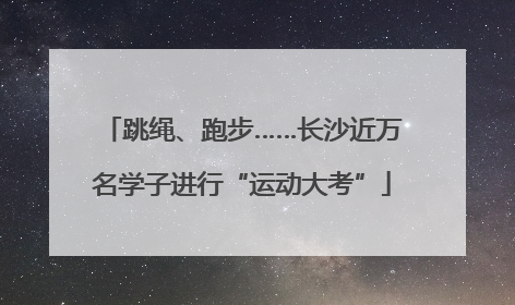 跳绳、跑步……长沙近万名学子进行“运动大考”