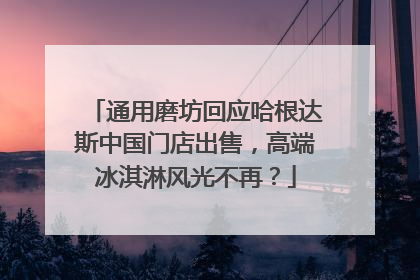 通用磨坊回应哈根达斯中国门店出售，高端冰淇淋风光不再？