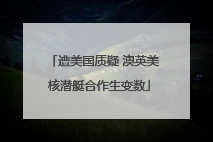 遭美国质疑 澳英美核潜艇合作生变数
