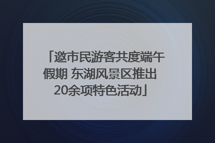 邀市民游客共度端午假期 东湖风景区推出20余项特色活动