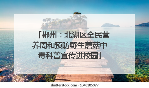 郴州：北湖区全民营养周和预防野生蘑菇中毒科普宣传进校园
