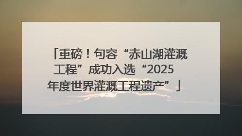 重磅！句容“赤山湖灌溉工程”成功入选“2025年度世界灌溉工程遗产”