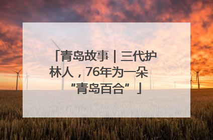 青岛故事｜三代护林人，76年为一朵“青岛百合”