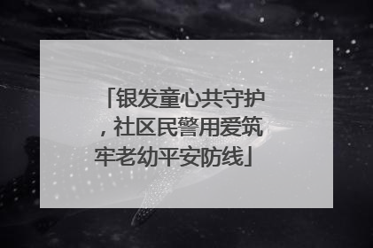 银发童心共守护，社区民警用爱筑牢老幼平安防线