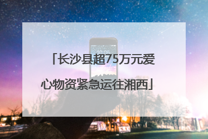 长沙县超75万元爱心物资紧急运往湘西