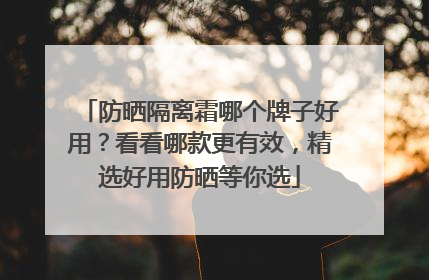 防晒隔离霜哪个牌子好用？看看哪款更有效，精选好用防晒等你选