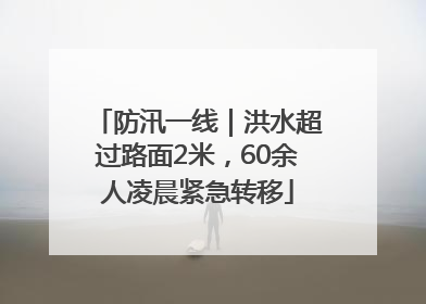 防汛一线｜洪水超过路面2米，60余人凌晨紧急转移