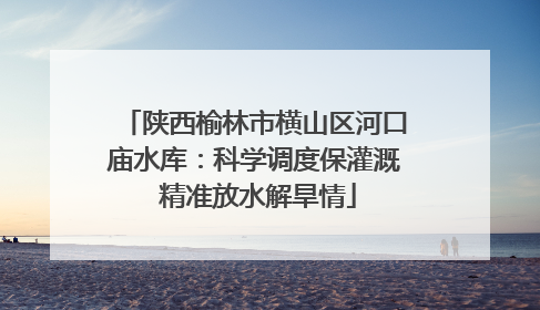 陕西榆林市横山区河口庙水库：科学调度保灌溉 精准放水解旱情