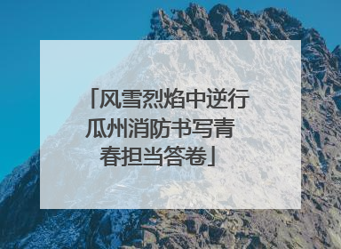 风雪烈焰中逆行 瓜州消防书写青春担当答卷