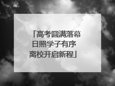 高考圆满落幕 日照学子有序离校开启新程