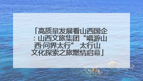 高质量发展看山西国企：山西文旅集团“唱游山西·问界太行” 太行山文化探索之旅燃情启幕