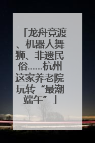 龙舟竞渡、机器人舞狮、非遗民俗……杭州这家养老院玩转“最潮端午”