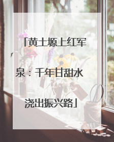 黄土塬上红军泉：千年甘甜水 浇出振兴路