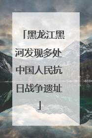 黑龙江黑河发现多处中国人民抗日战争遗址