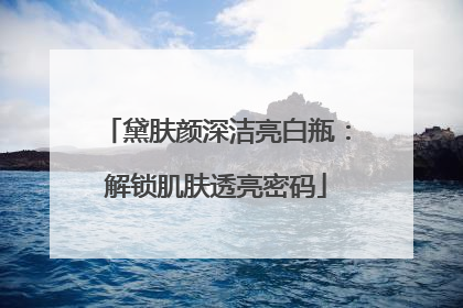 黛肤颜深洁亮白瓶：解锁肌肤透亮密码