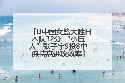 ﻿中国女篮大胜日本队32分 “小巨人”张子宇9投8中保持高进攻效率