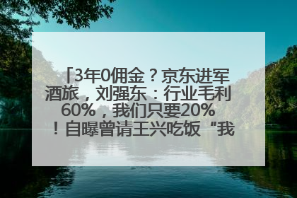 3年0佣金？京东进军酒旅，刘强东：行业毛利60%，我们只要20%！自曝曾请王兴吃饭“我要做外卖了”