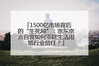 1500亿市场背后的“生死局”：京东京喜自营如何重建生活用纸行业信任？