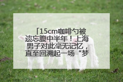 15cm咖啡勺被遗忘腹中半年！上海男子对此毫无记忆，直至回溯起一场“梦境”般的经历