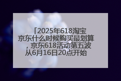 2025年618淘宝京东什么时候购买最划算，京东618活动第五波从6月16日20点开始最便宜优惠！