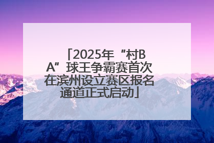 2025年“村BA”球王争霸赛首次在滨州设立赛区报名通道正式启动