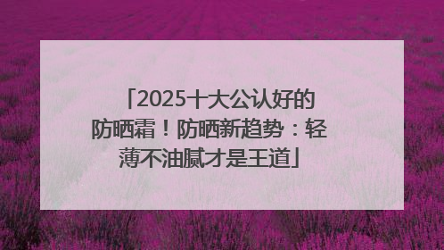 2025十大公认好的防晒霜！防晒新趋势：轻薄不油腻才是王道