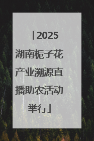 2025湖南栀子花产业溯源直播助农活动举行