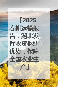 2025春耕运输报告：湖北发挥农资枢纽优势，保障全国农业生产