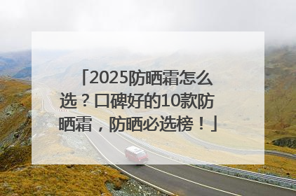 2025防晒霜怎么选？口碑好的10款防晒霜，防晒必选榜！