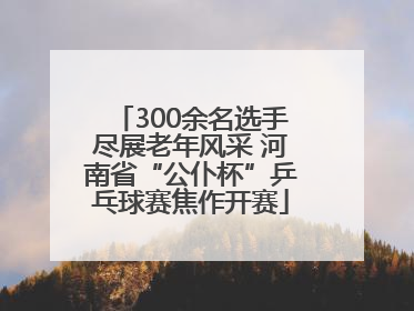 300余名选手尽展老年风采 河南省“公仆杯”乒乓球赛焦作开赛
